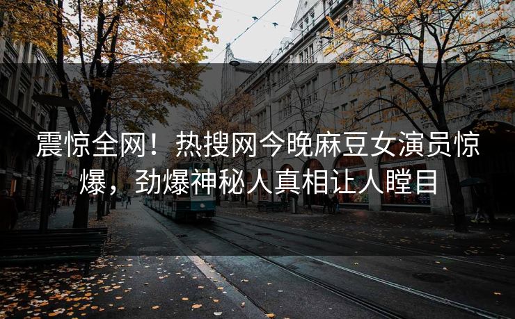 震惊全网！热搜网今晚麻豆女演员惊爆，劲爆神秘人真相让人瞠目