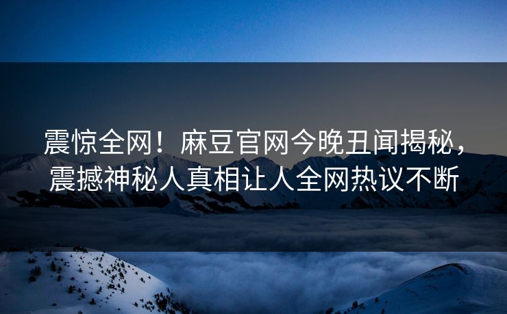 震惊全网！麻豆官网今晚丑闻揭秘，震撼神秘人真相让人全网热议不断
