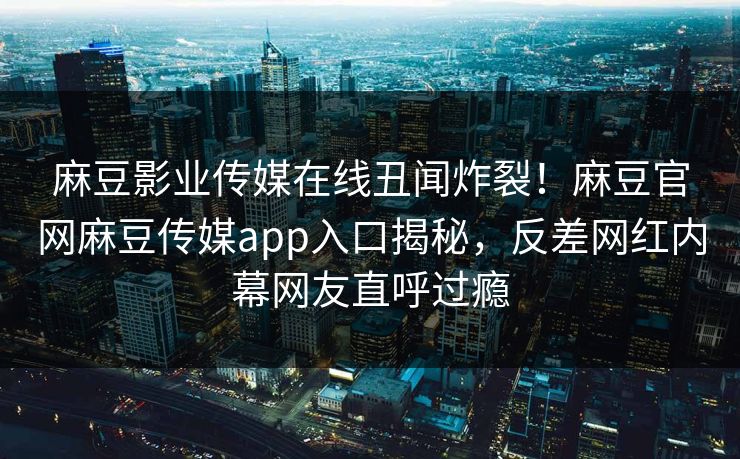 麻豆影业传媒在线丑闻炸裂！麻豆官网麻豆传媒app入口揭秘，反差网红内幕网友直呼过瘾