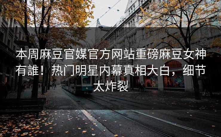 本周麻豆官媒官方网站重磅麻豆女神有誰！热门明星内幕真相大白，细节太炸裂