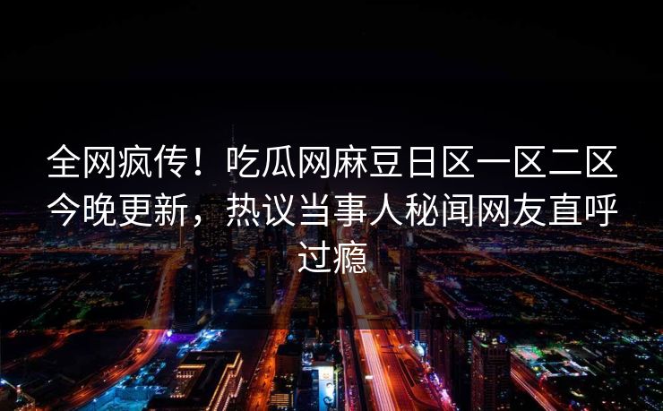 全网疯传！吃瓜网麻豆日区一区二区今晚更新，热议当事人秘闻网友直呼过瘾