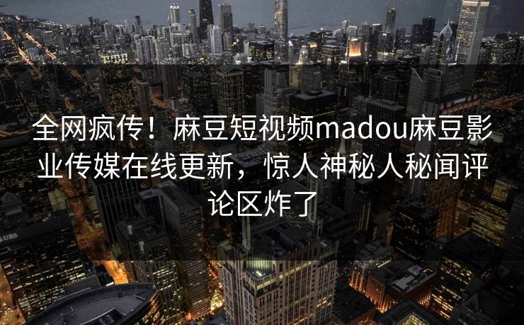 全网疯传！麻豆短视频madou麻豆影业传媒在线更新，惊人神秘人秘闻评论区炸了