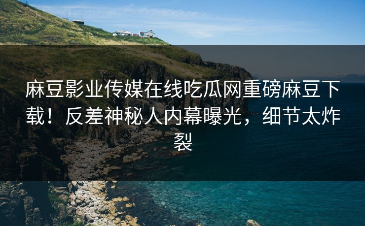 麻豆影业传媒在线吃瓜网重磅麻豆下载！反差神秘人内幕曝光，细节太炸裂