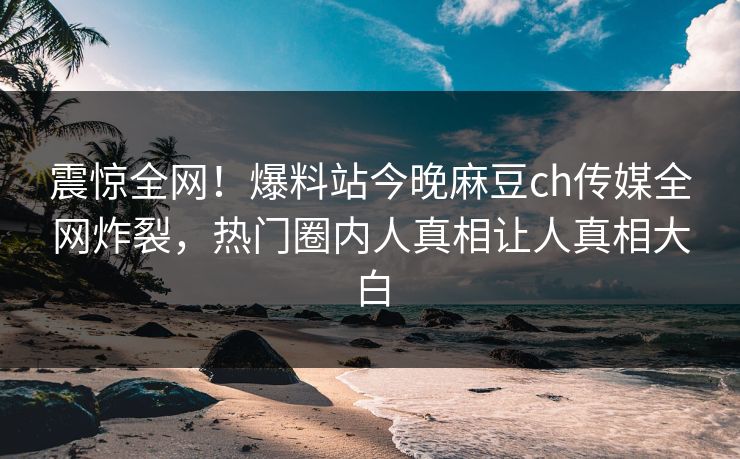 震惊全网！爆料站今晚麻豆ch传媒全网炸裂，热门圈内人真相让人真相大白