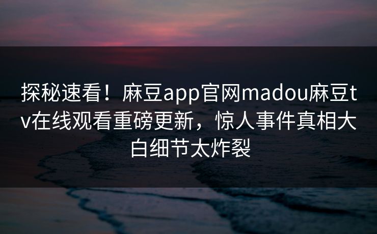 探秘速看！麻豆app官网madou麻豆tv在线观看重磅更新，惊人事件真相大白细节太炸裂