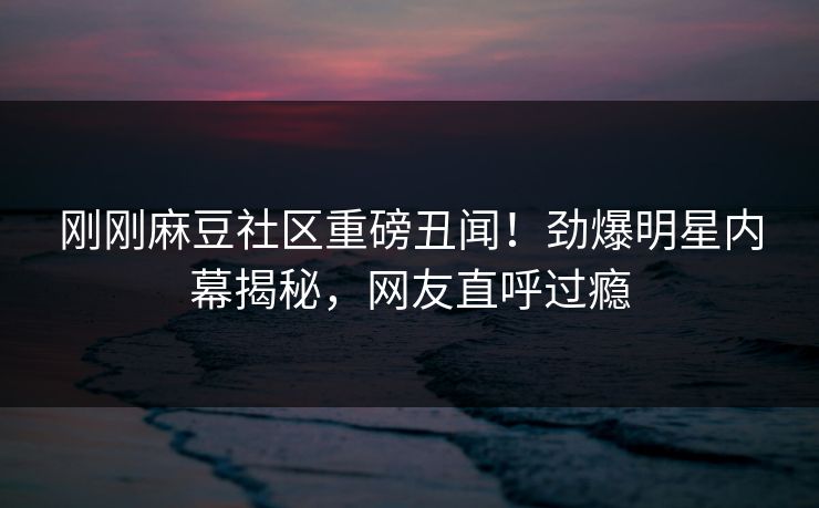 刚刚麻豆社区重磅丑闻！劲爆明星内幕揭秘，网友直呼过瘾