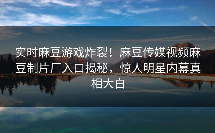 实时麻豆游戏炸裂！麻豆传媒视频麻豆制片厂入口揭秘，惊人明星内幕真相大白