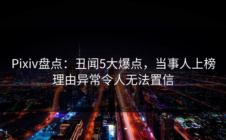 Pixiv盘点：丑闻5大爆点，当事人上榜理由异常令人无法置信