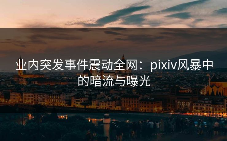 业内突发事件震动全网：pixiv风暴中的暗流与曝光