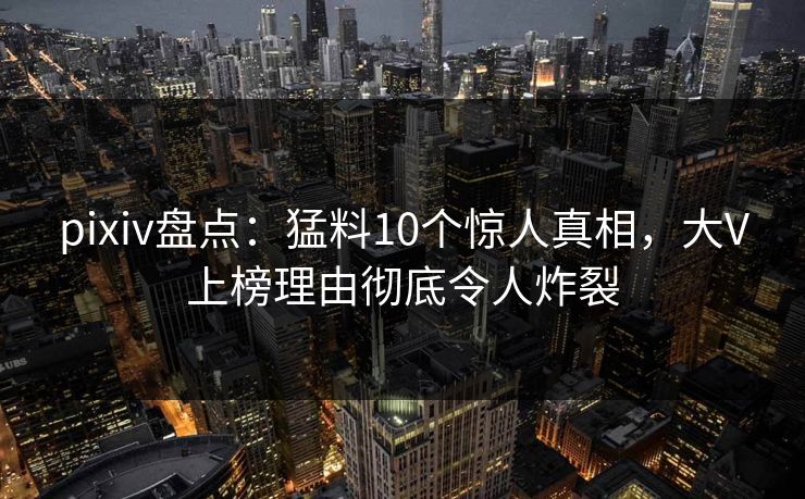 pixiv盘点：猛料10个惊人真相，大V上榜理由彻底令人炸裂