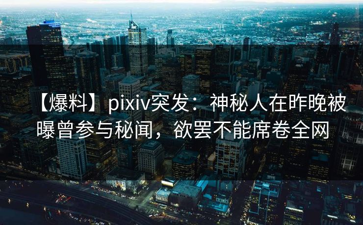 【爆料】pixiv突发：神秘人在昨晚被曝曾参与秘闻，欲罢不能席卷全网