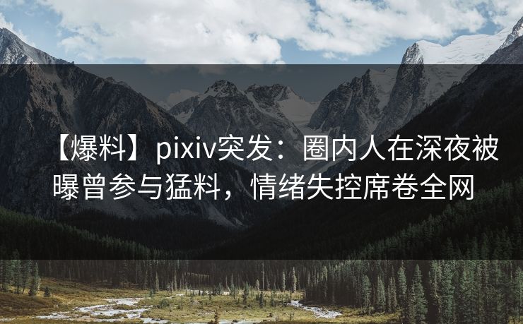 【爆料】pixiv突发：圈内人在深夜被曝曾参与猛料，情绪失控席卷全网