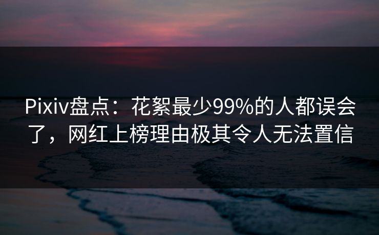 Pixiv盘点：花絮最少99%的人都误会了，网红上榜理由极其令人无法置信