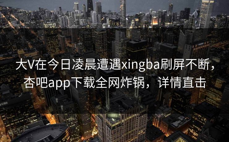 大V在今日凌晨遭遇xingba刷屏不断，杏吧app下载全网炸锅，详情直击
