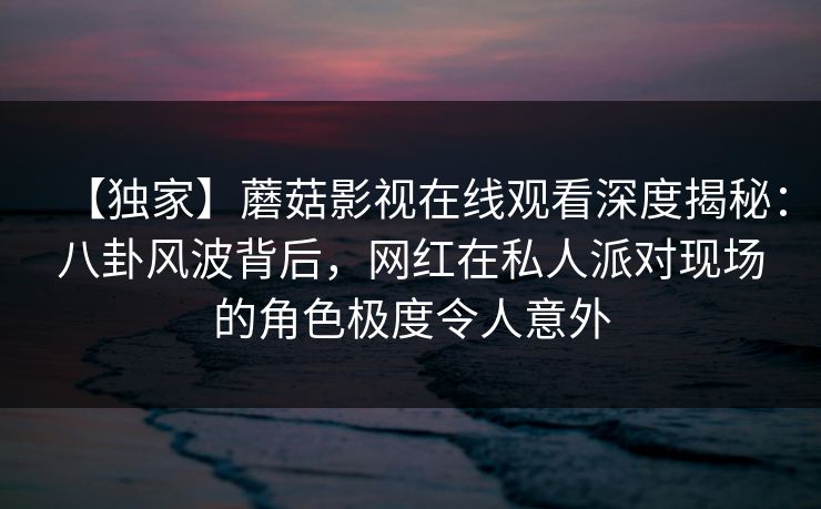 【独家】蘑菇影视在线观看深度揭秘：八卦风波背后，网红在私人派对现场的角色极度令人意外