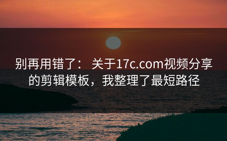 别再用错了： 关于17c.com视频分享的剪辑模板，我整理了最短路径