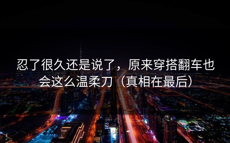 忍了很久还是说了，原来穿搭翻车也会这么温柔刀（真相在最后）