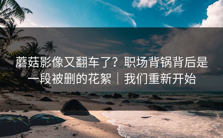 蘑菇影像又翻车了?职场背锅背后是一段被删的花絮|我们重新开始 蘑菇影像又翻车了?职场背锅背后是一段被删的花絮|我们重新开始